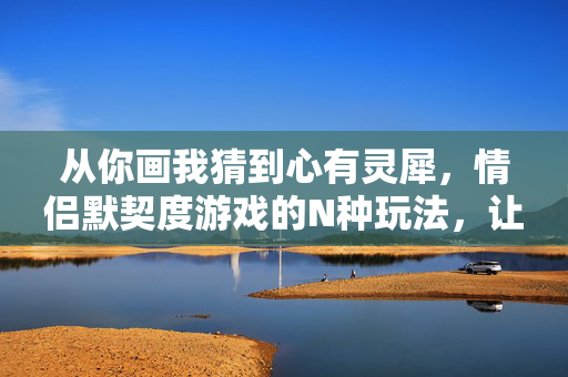 从你画我猜到心有灵犀，情侣默契度游戏的N种玩法，让爱意更默契，情侣默契游戏N种玩法，让爱意更心有灵犀