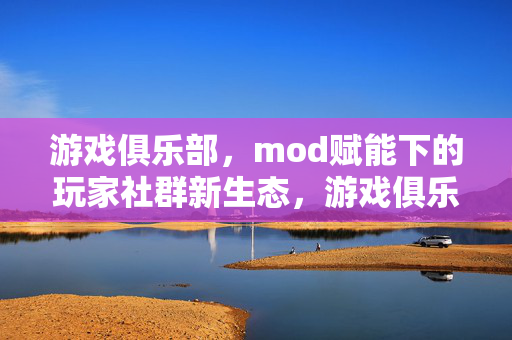游戏俱乐部，mod赋能下的玩家社群新生态，游戏俱乐部，Mod赋能下的玩家社群新生态