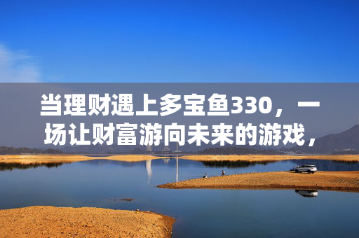 当理财遇上多宝鱼330，一场让财富游向未来的游戏，理财遇上多宝鱼330，财富游向未来的游戏