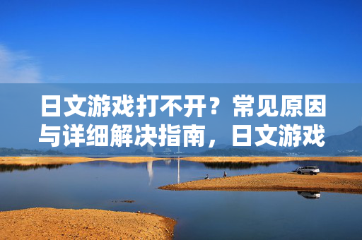 日文游戏打不开？常见原因与详细解决指南，日文游戏打不开，常见原因与详细解决指南