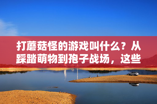 打蘑菇怪的游戏叫什么？从踩踏萌物到孢子战场，这些菇勇者冒险记别错过！菇勇者冒险，从踩踏萌物到孢子战场
