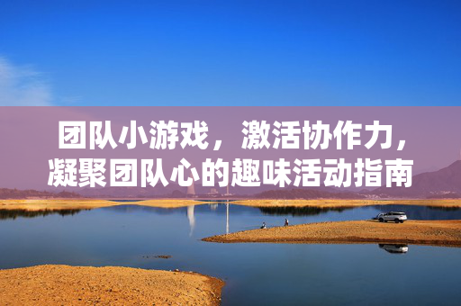 团队小游戏，激活协作力，凝聚团队心的趣味活动指南