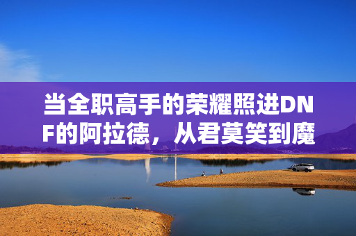 当全职高手的荣耀照进DNF的阿拉德，从君莫笑到魔界人偶师，君莫笑的阿拉德荣耀，从全职高手到魔界人偶师