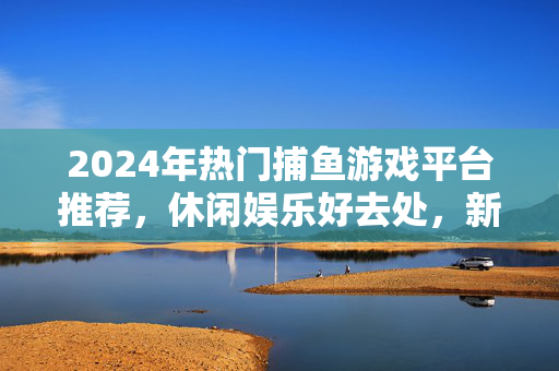 2024年热门捕鱼游戏平台推荐，休闲娱乐好去处，新手玩家也能轻松上手！2024年热门捕鱼游戏平台推荐，休闲娱乐新手轻松上手