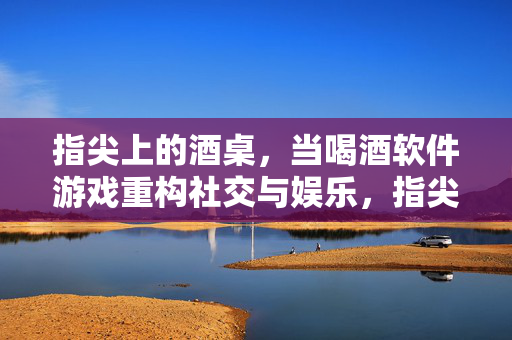指尖上的酒桌，当喝酒软件游戏重构社交与娱乐，指尖酒桌，喝酒软件游戏重构社交娱乐