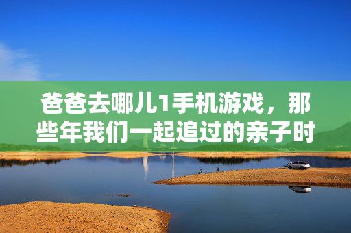 爸爸去哪儿1手机游戏，那些年我们一起追过的亲子时光与指尖上的冒险，爸爸去哪儿1手机游戏，追忆亲子时光，指尖再冒险