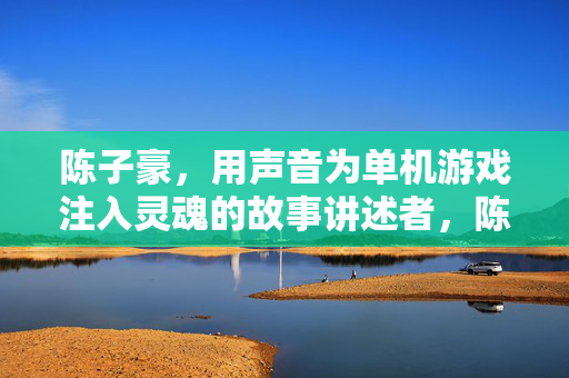 陈子豪，用声音为单机游戏注入灵魂的故事讲述者，陈子豪，用声音为单机游戏注入灵魂的讲述者