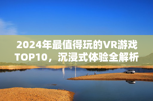 2024年最值得玩的VR游戏TOP10，沉浸式体验全解析，新手老玩家都能找到乐趣！2024年VR游戏TOP10，沉浸式体验全解析，新手老玩家都能找到乐趣