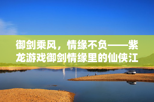 御剑乘风，情缘不负——紫龙游戏御剑情缘里的仙侠江湖，御剑乘风，情缘不负——御剑情缘仙侠江湖