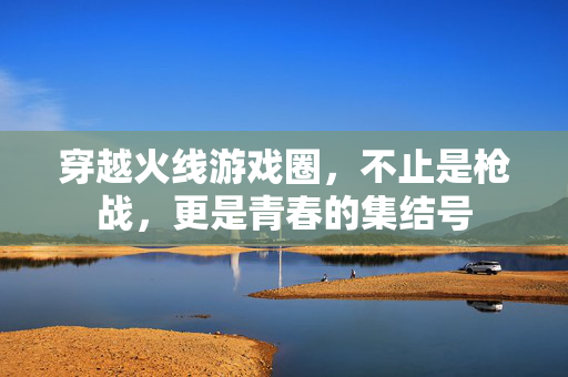 穿越火线游戏圈，不止是枪战，更是青春的集结号