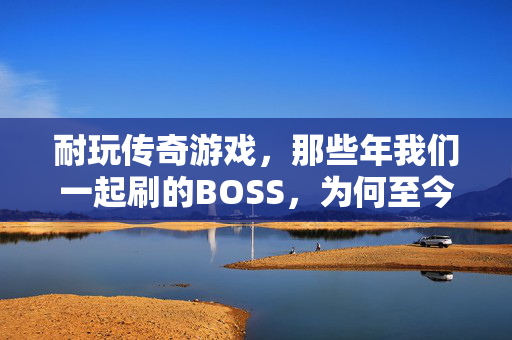 耐玩传奇游戏，那些年我们一起刷的BOSS，为何至今仍让人沉迷？
