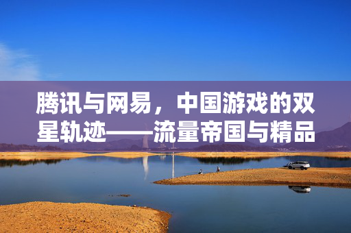 腾讯与网易，中国游戏的双星轨迹——流量帝国与精品主义的碰撞，双星轨迹，腾讯网易的游戏流量帝国与精品主义碰撞
