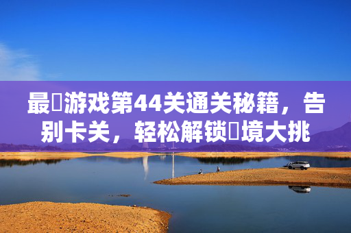 最囧游戏第44关通关秘籍，告别卡关，轻松解锁囧境大挑战！最囧游戏第44关通关秘籍，告别卡关，轻松解锁囧境