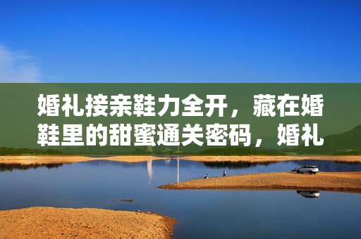 婚礼接亲鞋力全开，藏在婚鞋里的甜蜜通关密码，婚礼接亲鞋力全开，婚鞋甜蜜通关密码