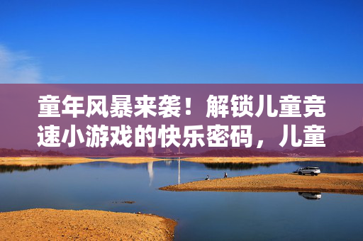 童年风暴来袭！解锁儿童竞速小游戏的快乐密码，儿童竞速小游戏，解锁童年的快乐密码