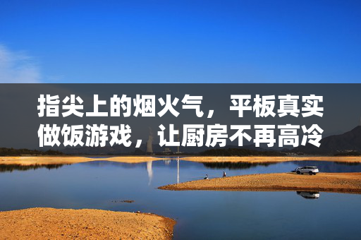 指尖上的烟火气，平板真实做饭游戏，让厨房不再高冷，指尖烟火气，做饭游戏让厨房暖起来