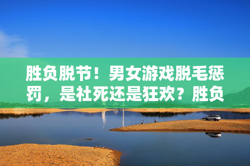 胜负脱节！男女游戏脱毛惩罚，是社死还是狂欢？胜负脱节！男女游戏脱毛惩罚，社死还是狂欢？