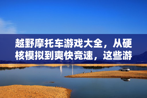 越野摩托车游戏大全，从硬核模拟到爽快竞速，这些游戏带你飞越沙丘与泥地，越野摩托车游戏大全，硬核模拟到爽快竞速，飞沙逐泥