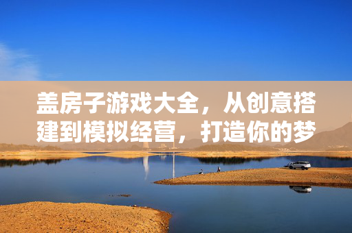 盖房子游戏大全，从创意搭建到模拟经营，打造你的梦想家园，盖房子游戏大全，从创意搭建到模拟经营，打造你的梦想家园