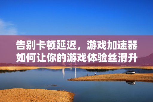 告别卡顿延迟，游戏加速器如何让你的游戏体验丝滑升级？告别卡顿延迟，游戏加速器让体验丝滑升级