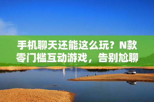 手机聊天还能这么玩？N款零门槛互动游戏，告别尬聊！告别尬聊！手机聊天零门槛互动游戏