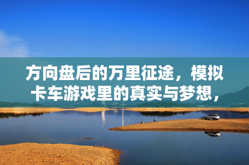 方向盘后的万里征途，模拟卡车游戏里的真实与梦想，方向盘万里征途，模拟卡车游戏的真实与梦想