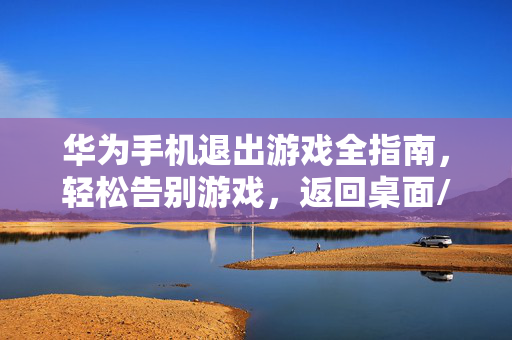 华为手机退出游戏全指南，轻松告别游戏，返回桌面/后台，华为手机退出游戏全指南，轻松告别游戏，返回桌面/后台