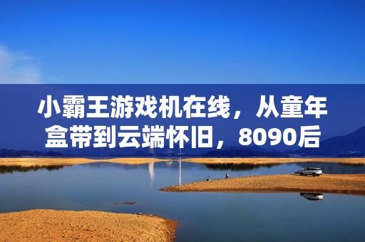 小霸王游戏机在线，从童年盒带到云端怀旧，8090后的数字时光机，小霸王云端时光机，8090后的童年数字怀旧