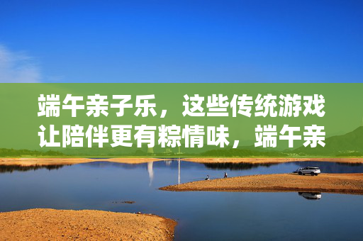 端午亲子乐，这些传统游戏让陪伴更有粽情味，端午亲子乐，传统游戏里的粽情陪伴