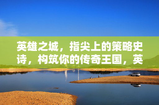 英雄之城，指尖上的策略史诗，构筑你的传奇王国，英雄之城，策略史诗与传奇构筑