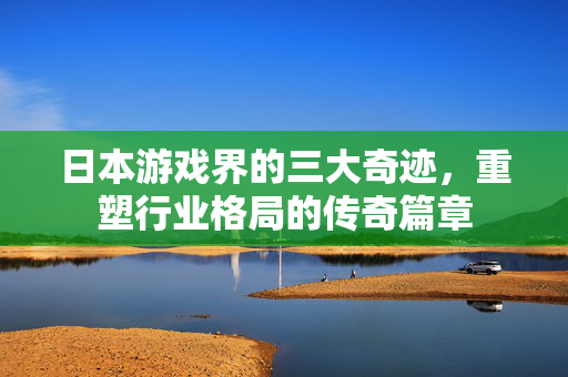 日本游戏界的三大奇迹，重塑行业格局的传奇篇章