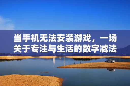 当手机无法安装游戏，一场关于专注与生活的数字减法实验，当手机告别游戏，专注与生活的数字减法实验