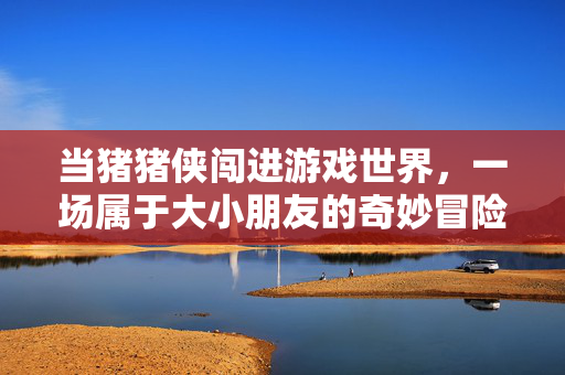 当猪猪侠闯进游戏世界，一场属于大小朋友的奇妙冒险，猪猪侠闯游戏世界，大小朋友的奇妙冒险