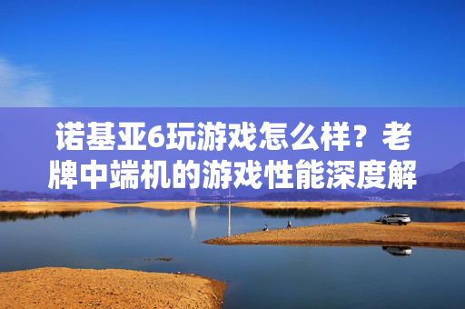 诺基亚6玩游戏怎么样？老牌中端机的游戏性能深度解析，老牌中端机诺基亚6游戏性能深度解析
