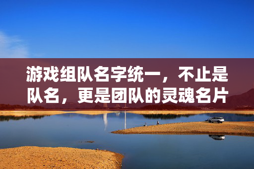 游戏组队名字统一，不止是队名，更是团队的灵魂名片，组队名统一，团队的灵魂名片