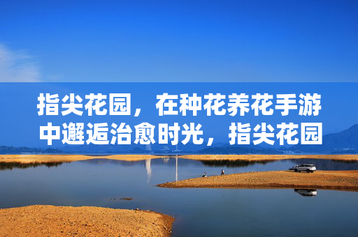 指尖花园，在种花养花手游中邂逅治愈时光，指尖花园，种花手游里的治愈时光