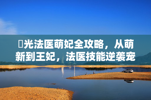 橷光法医萌妃全攻略，从萌新到王妃，法医技能逆袭宠妃之路，橷光法医萌妃，法医技能逆袭宠妃全攻略