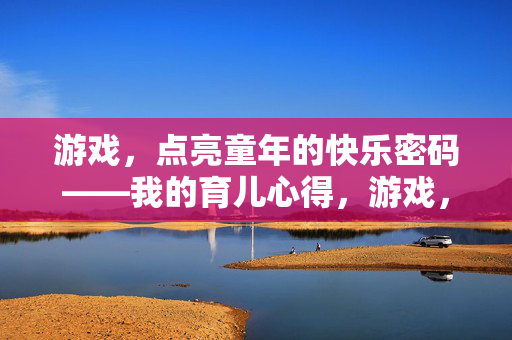 游戏，点亮童年的快乐密码——我的育儿心得，游戏，点亮童年的快乐密码