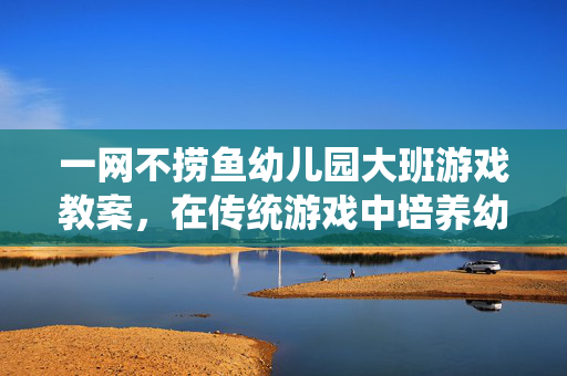 一网不捞鱼幼儿园大班游戏教案，在传统游戏中培养幼儿协作与反应能力，一网不捞鱼大班游戏教案，培养协作与反应能力