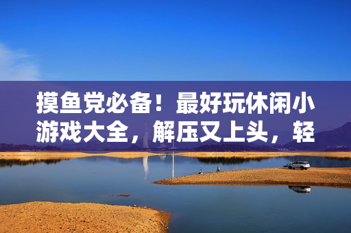 摸鱼党必备！最好玩休闲小游戏大全，解压又上头，轻松摸鱼不内卷！摸鱼党必备！最好玩解压休闲小游戏大全，轻松摸鱼不内卷