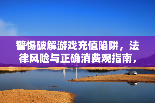 警惕破解游戏充值陷阱，法律风险与正确消费观指南，警惕破解游戏充值陷阱，法律风险与正确消费观指南