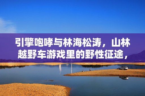 引擎咆哮与林海松涛，山林越野车游戏里的野性征途，引擎咆哮与林海松涛，山林越野的野性征途