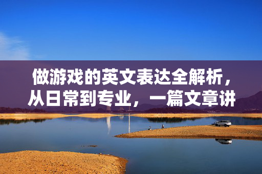做游戏的英文表达全解析，从日常到专业，一篇文章讲透，做游戏的英文表达全解析，从日常到专业，一篇文章讲透
