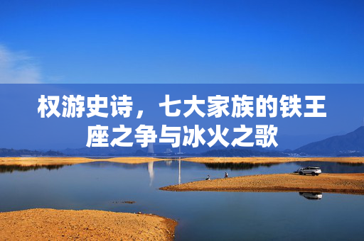 权游史诗，七大家族的铁王座之争与冰火之歌
