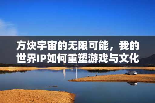 方块宇宙的无限可能，我的世界IP如何重塑游戏与文化的边界，方块宇宙的无限可能，我的世界IP重塑游戏与文化边界