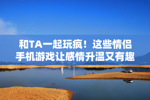 和TA一起玩疯！这些情侣手机游戏让感情升温又有趣，和TA一起玩疯！情侣手机游戏让感情升温又有趣