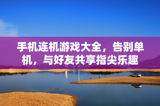 手机连机游戏大全，告别单机，与好友共享指尖乐趣