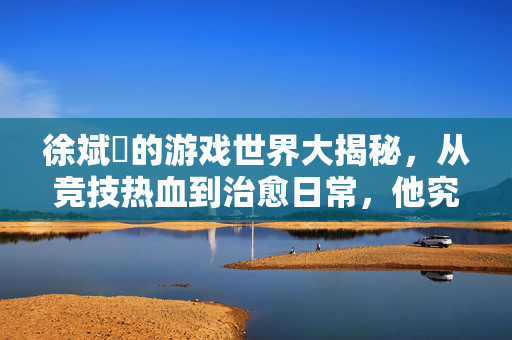 徐斌玹的游戏世界大揭秘，从竞技热血到治愈日常，他究竟在玩哪些快乐星球？徐斌玹的游戏快乐星球，从竞技热血到治愈日常