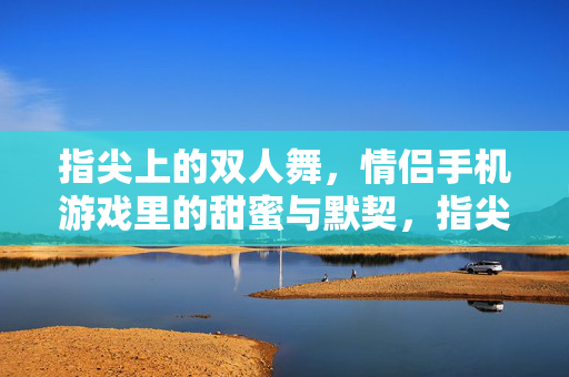 指尖上的双人舞，情侣手机游戏里的甜蜜与默契，指尖上的双人舞，情侣手机游戏的甜蜜默契