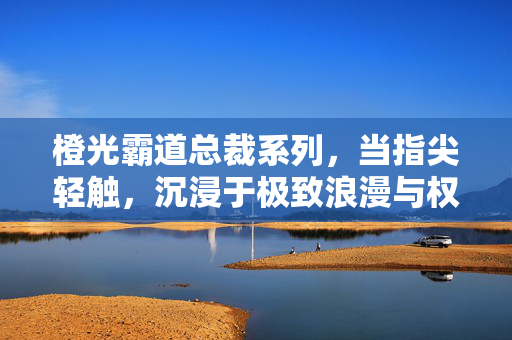 橙光霸道总裁系列，当指尖轻触，沉浸于极致浪漫与权力幻想，橙光霸道总裁，指尖轻触，极致浪漫与权力幻想